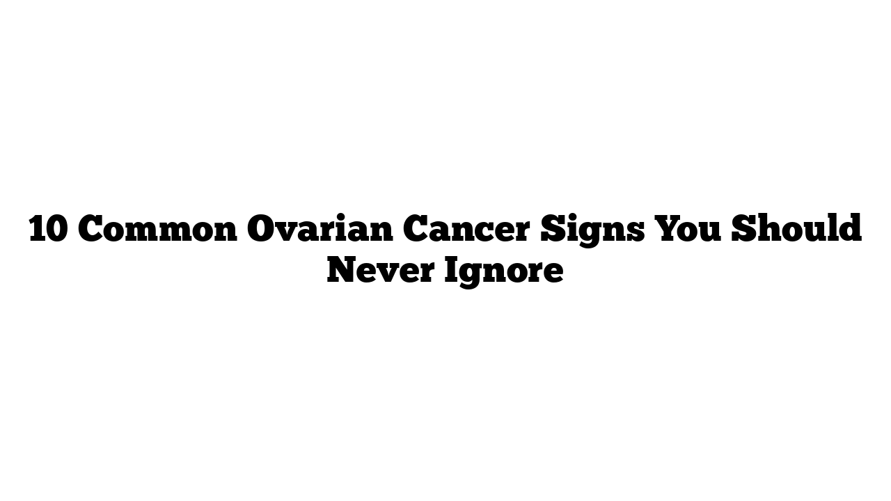 10 Common Ovarian Cancer Signs You Should Never Ignore