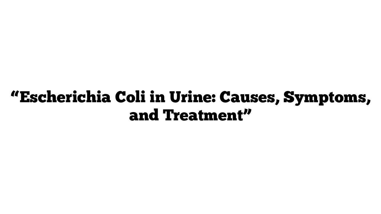 “Escherichia Coli in Urine: Causes, Symptoms, and Treatment”