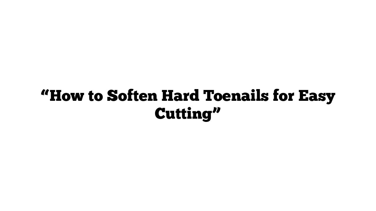 “How to Soften Hard Toenails for Easy Cutting”