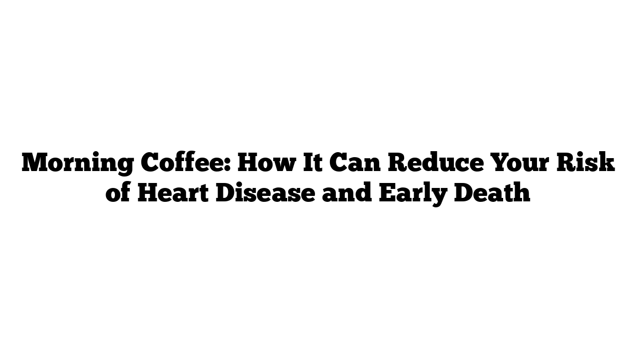 Morning Coffee: How It Can Reduce Your Risk of Heart Disease and Early Death