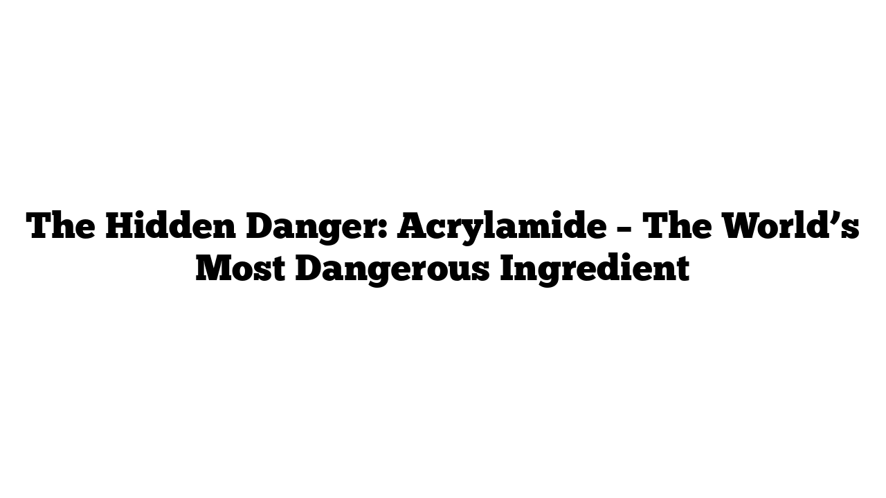 The Hidden Danger: Acrylamide – The World’s Most Dangerous Ingredient