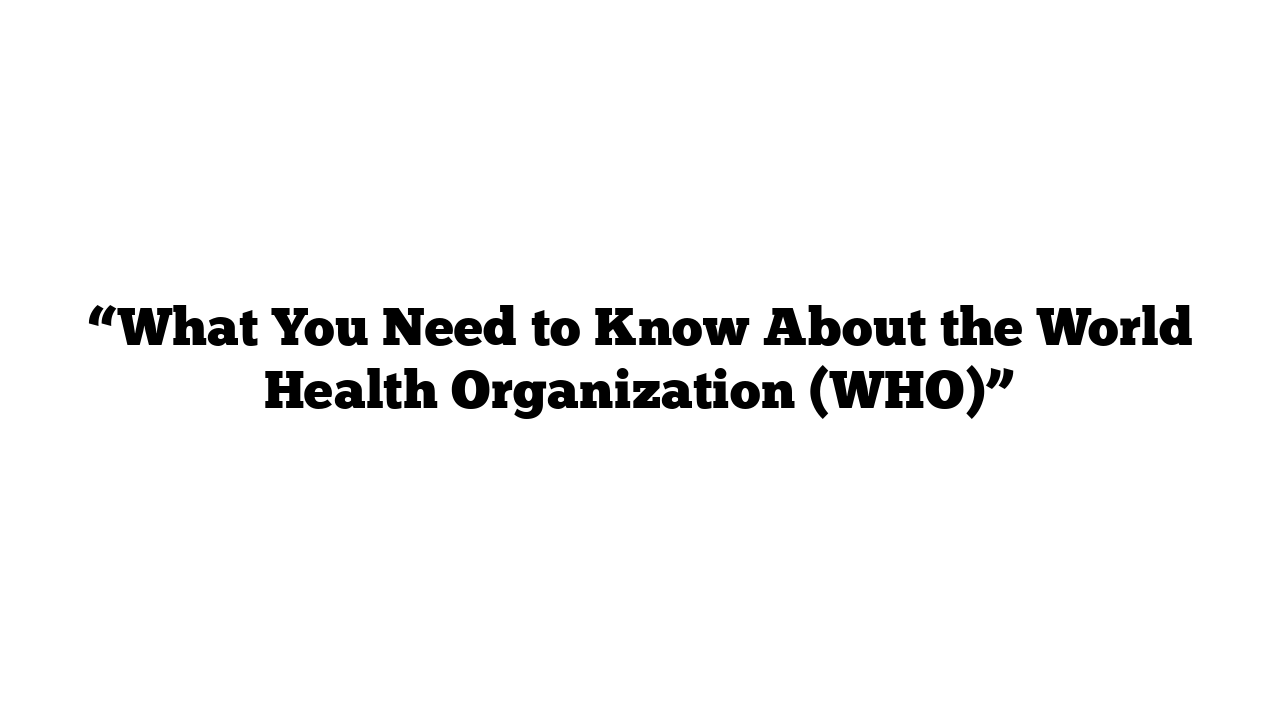 “What You Need to Know About the World Health Organization (WHO)”