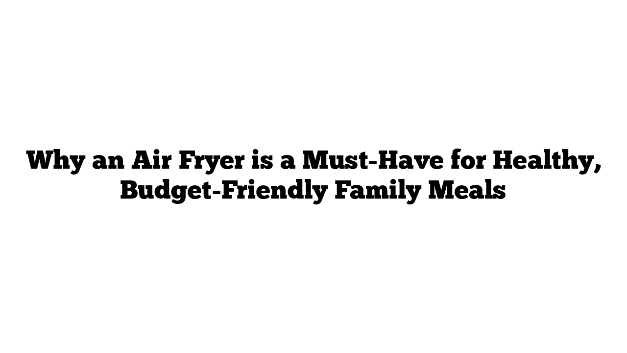 Why an Air Fryer is a Must-Have for Healthy, Budget-Friendly Family Meals